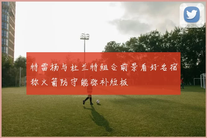 特雷杨与杜兰特组合前景看好名宿称火箭防守能弥补短板