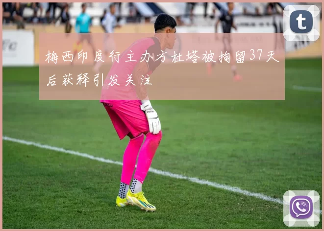 梅西印度行主办方杜塔被拘留37天后获释引发关注