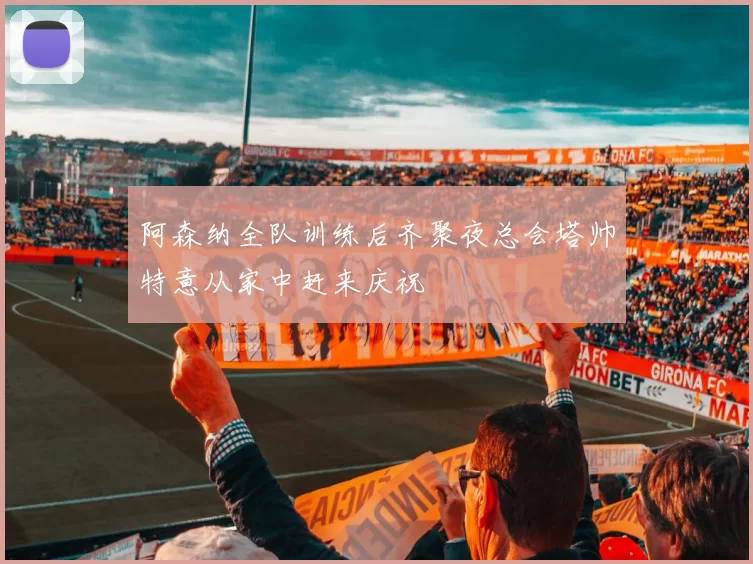 阿森纳全队训练后齐聚夜总会塔帅特意从家中赶来庆祝
