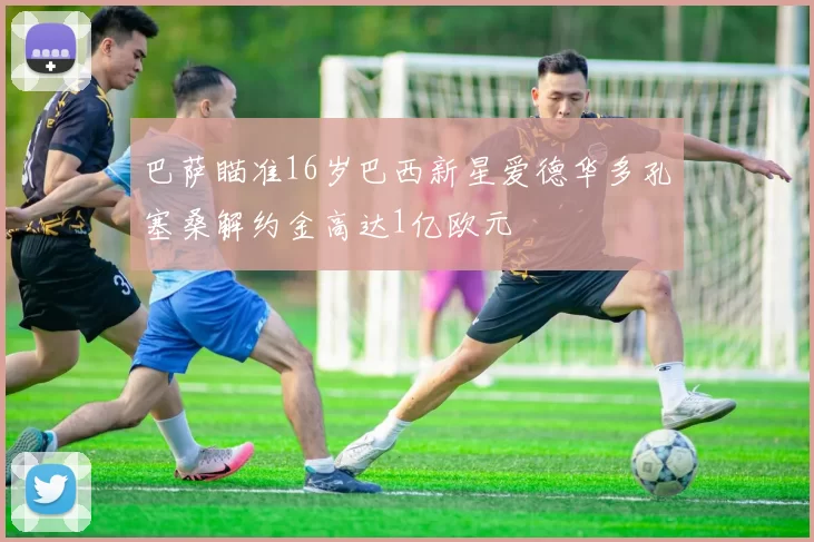 巴萨瞄准16岁巴西新星爱德华多孔塞桑解约金高达1亿欧元