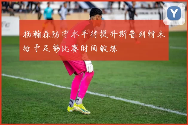 杨瀚森防守水平待提升斯普利特未给予足够比赛时间锻炼