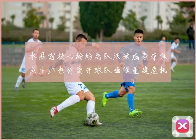 水晶宫核心纷纷离队沃顿成争夺焦点主帅也将离开球队面临重建危机