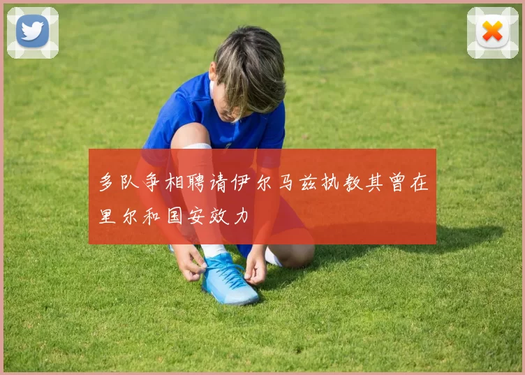 多队争相聘请伊尔马兹执教其曾在里尔和国安效力