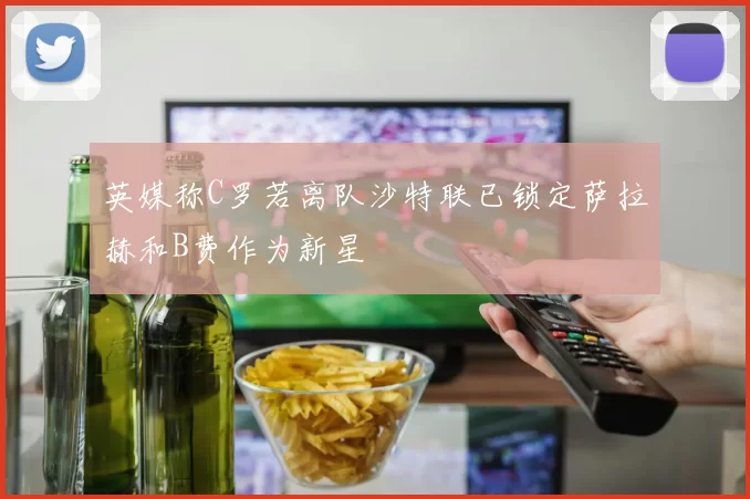 英媒称C罗若离队沙特联已锁定萨拉赫和B费作为新星