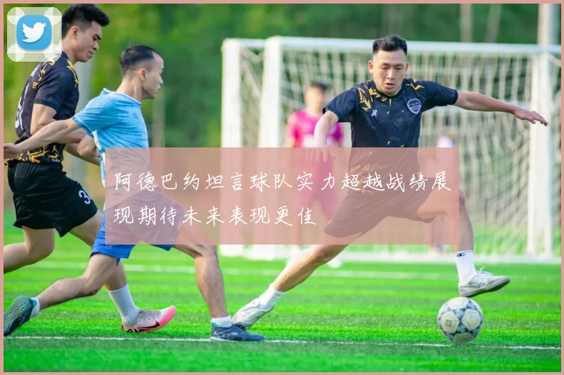 阿德巴约坦言球队实力超越战绩展现期待未来表现更佳