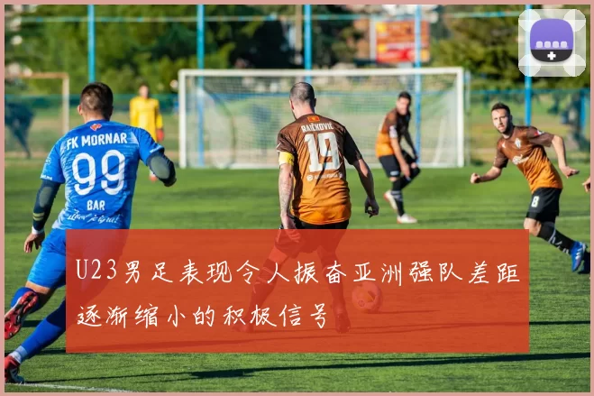 U23男足表现令人振奋亚洲强队差距逐渐缩小的积极信号