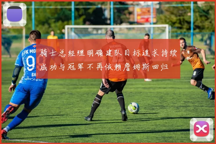 骑士总经理明确建队目标追求持续成功与冠军不再依赖詹姆斯回归