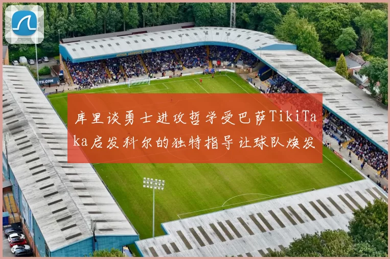 库里谈勇士进攻哲学受巴萨TikiTaka启发科尔的独特指导让球队焕发新生