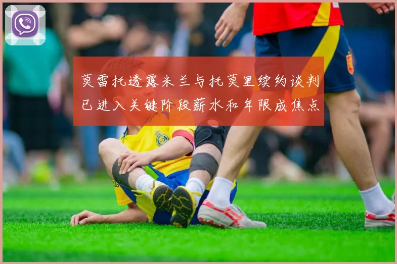 莫雷托透露米兰与托莫里续约谈判已进入关键阶段薪水和年限成焦点