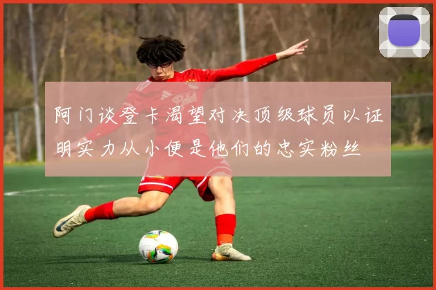 阿门谈登卡渴望对决顶级球员以证明实力从小便是他们的忠实粉丝