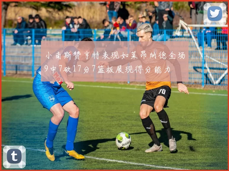 小南斯赞亨特表现如莱昂纳德全场9中7砍17分7篮板展现得分能力