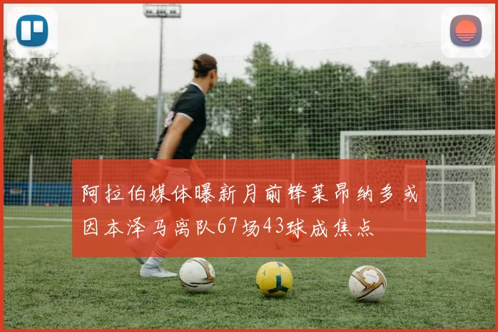 阿拉伯媒体曝新月前锋莱昂纳多或因本泽马离队67场43球成焦点