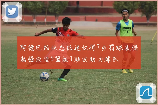 阿德巴约状态低迷仅得7分罚球表现勉强救场5篮板1助攻助力球队