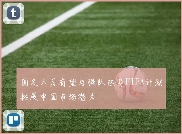 国足六月有望与强队热身FIFA计划拓展中国市场潜力