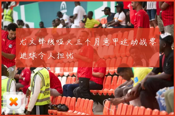 尤文锋线哑火三个月意甲运动战零进球令人担忧